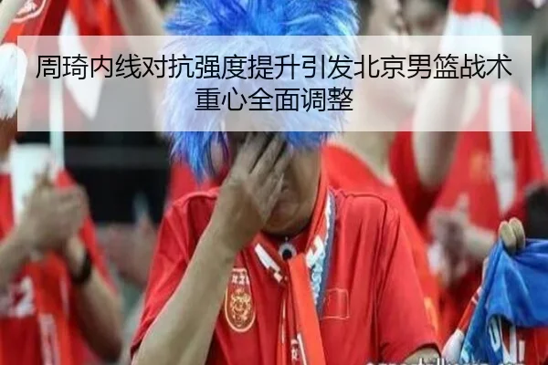 周琦内线对抗强度提升引发北京男篮战术重心全面调整