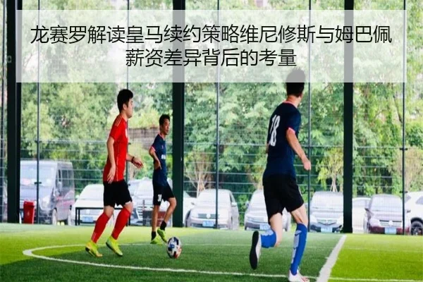 龙赛罗解读皇马续约策略维尼修斯与姆巴佩薪资差异背后的考量