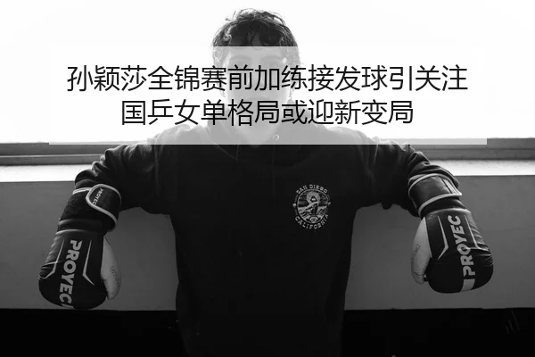 孙颖莎全锦赛前加练接发球引关注 国乒女单格局或迎新变局